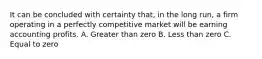 It can be concluded with certainty that, in the long run, a firm operating in a perfectly competitive market will be earning accounting profits. A. Greater than zero B. Less than zero C. Equal to zero