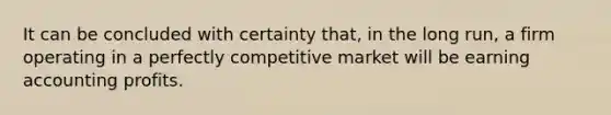 It can be concluded with certainty that, in the long run, a firm operating in a perfectly competitive market will be earning accounting profits.