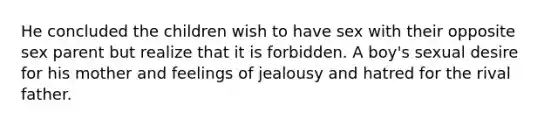 He concluded the children wish to have sex with their opposite sex parent but realize that it is forbidden. A boy's sexual desire for his mother and feelings of jealousy and hatred for the rival father.