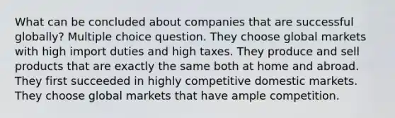 What can be concluded about companies that are successful globally? Multiple choice question. They choose global markets with high import duties and high taxes. They produce and sell products that are exactly the same both at home and abroad. They first succeeded in highly competitive domestic markets. They choose global markets that have ample competition.