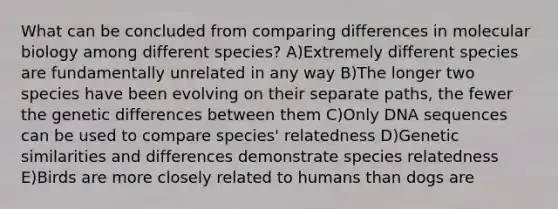 What can be concluded from comparing differences in molecular biology among different species? A)Extremely different species are fundamentally unrelated in any way B)The longer two species have been evolving on their separate paths, the fewer the genetic differences between them C)Only DNA sequences can be used to compare species' relatedness D)Genetic similarities and differences demonstrate species relatedness E)Birds are more closely related to humans than dogs are