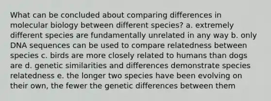 What can be concluded about comparing differences in molecular biology between different species? a. extremely different species are fundamentally unrelated in any way b. only DNA sequences can be used to compare relatedness between species c. birds are more closely related to humans than dogs are d. genetic similarities and differences demonstrate species relatedness e. the longer two species have been evolving on their own, the fewer the genetic differences between them