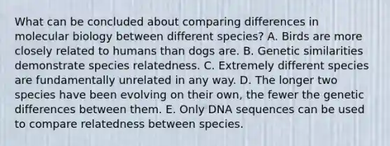 What can be concluded about comparing differences in molecular biology between different species? A. Birds are more closely related to humans than dogs are. B. Genetic similarities demonstrate species relatedness. C. Extremely different species are fundamentally unrelated in any way. D. The longer two species have been evolving on their own, the fewer the genetic differences between them. E. Only DNA sequences can be used to compare relatedness between species.