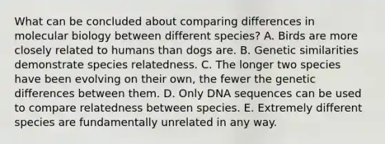 What can be concluded about comparing differences in molecular biology between different species? A. Birds are more closely related to humans than dogs are. B. Genetic similarities demonstrate species relatedness. C. The longer two species have been evolving on their own, the fewer the genetic differences between them. D. Only DNA sequences can be used to compare relatedness between species. E. Extremely different species are fundamentally unrelated in any way.