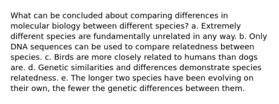 What can be concluded about comparing differences in molecular biology between different species? a. Extremely different species are fundamentally unrelated in any way. b. Only DNA sequences can be used to compare relatedness between species. c. Birds are more closely related to humans than dogs are. d. Genetic similarities and differences demonstrate species relatedness. e. The longer two species have been evolving on their own, the fewer the genetic differences between them.