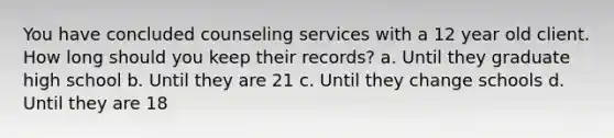 You have concluded counseling services with a 12 year old client. How long should you keep their records? a. Until they graduate high school b. Until they are 21 c. Until they change schools d. Until they are 18