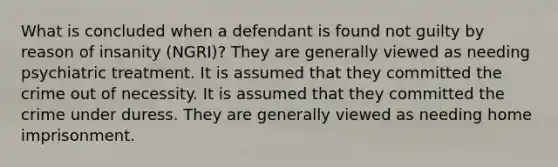 What is concluded when a defendant is found not guilty by reason of insanity (NGRI)? They are generally viewed as needing psychiatric treatment. It is assumed that they committed the crime out of necessity. It is assumed that they committed the crime under duress. They are generally viewed as needing home imprisonment.