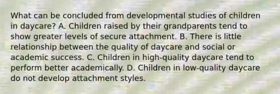 What can be concluded from developmental studies of children in daycare? A. Children raised by their grandparents tend to show greater levels of secure attachment. B. There is little relationship between the quality of daycare and social or academic success. C. Children in high-quality daycare tend to perform better academically. D. Children in low-quality daycare do not develop attachment styles.