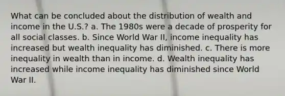 What can be concluded about the distribution of wealth and income in the U.S.? a. The 1980s were a decade of prosperity for all social classes. b. Since World War II, income inequality has increased but wealth inequality has diminished. c. There is more inequality in wealth than in income. d. Wealth inequality has increased while income inequality has diminished since World War II.