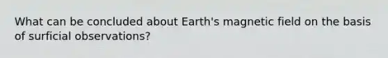 What can be concluded about Earth's magnetic field on the basis of surficial observations?