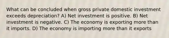 What can be concluded when gross private domestic investment exceeds depreciation? A) Net investment is positive. B) Net investment is negative. C) The economy is exporting <a href='https://www.questionai.com/knowledge/keWHlEPx42-more-than' class='anchor-knowledge'>more than</a> it imports. D) The economy is importing more than it exports