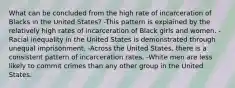 What can be concluded from the high rate of incarceration of Blacks in the United States? -This pattern is explained by the relatively high rates of incarceration of Black girls and women. -Racial inequality in the United States is demonstrated through unequal imprisonment. -Across the United States, there is a consistent pattern of incarceration rates. -White men are less likely to commit crimes than any other group in the United States.