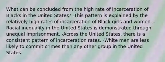 What can be concluded from the high rate of incarceration of Blacks in the United States? -This pattern is explained by the relatively high rates of incarceration of Black girls and women. -Racial inequality in the United States is demonstrated through unequal imprisonment. -Across the United States, there is a consistent pattern of incarceration rates. -White men are less likely to commit crimes than any other group in the United States.