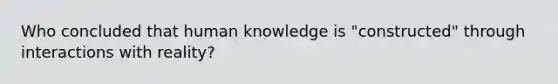 Who concluded that human knowledge is "constructed" through interactions with reality?