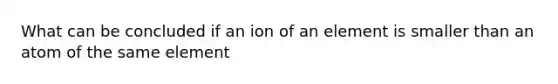 What can be concluded if an ion of an element is smaller than an atom of the same element