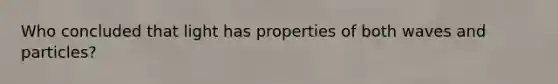 Who concluded that light has properties of both waves and particles?