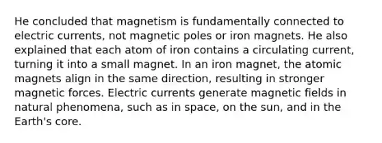 He concluded that magnetism is fundamentally connected to electric currents, not magnetic poles or iron magnets. He also explained that each atom of iron contains a circulating current, turning it into a small magnet. In an iron magnet, the atomic magnets align in the same direction, resulting in stronger magnetic forces. Electric currents generate magnetic fields in natural phenomena, such as in space, on the sun, and in the Earth's core.