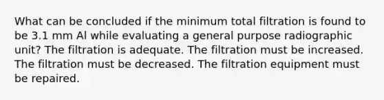 What can be concluded if the minimum total filtration is found to be 3.1 mm Al while evaluating a general purpose radiographic unit? The filtration is adequate. The filtration must be increased. The filtration must be decreased. The filtration equipment must be repaired.