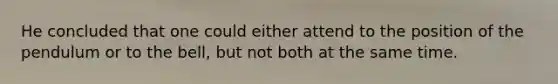 He concluded that one could either attend to the position of the pendulum or to the bell, but not both at the same time.