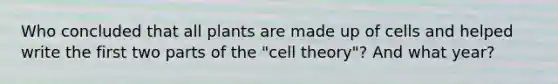 Who concluded that all plants are made up of cells and helped write the first two parts of the "<a href='https://www.questionai.com/knowledge/kNz53N6rbJ-cell-theory' class='anchor-knowledge'>cell theory</a>"? And what year?