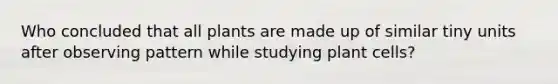 Who concluded that all plants are made up of similar tiny units after observing pattern while studying plant cells?