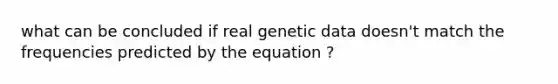 what can be concluded if real genetic data doesn't match the frequencies predicted by the equation ?