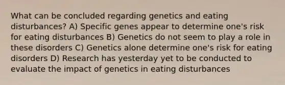 What can be concluded regarding genetics and eating disturbances? A) Specific genes appear to determine one's risk for eating disturbances B) Genetics do not seem to play a role in these disorders C) Genetics alone determine one's risk for eating disorders D) Research has yesterday yet to be conducted to evaluate the impact of genetics in eating disturbances