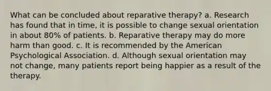 What can be concluded about reparative therapy? a. Research has found that in time, it is possible to change sexual orientation in about 80% of patients. b. Reparative therapy may do more harm than good. c. It is recommended by the American Psychological Association. d. Although sexual orientation may not change, many patients report being happier as a result of the therapy.