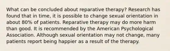 What can be concluded about reparative therapy? Research has found that in time, it is possible to change sexual orientation in about 80% of patients. Reparative therapy may do more harm than good. It is recommended by the American Psychological Association. Although sexual orientation may not change, many patients report being happier as a result of the therapy.