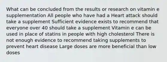 What can be concluded from the results or research on vitamin e supplementation All people who have had a Heart attack should take a supplement Sufficient evidence exists to recommend that everyone over 40 should take a supplement Vitamin e can be used in place of statins in people with high cholesterol There is not enough evidence to recommend taking supplements to prevent heart disease Large doses are more beneficial than low doses