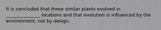 It is concluded that these similar plants evolved in _______________ locations and that evolution is influenced by the environment, not by design.