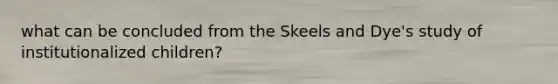 what can be concluded from the Skeels and Dye's study of institutionalized children?