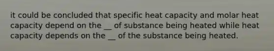 it could be concluded that specific heat capacity and molar heat capacity depend on the __ of substance being heated while heat capacity depends on the __ of the substance being heated.