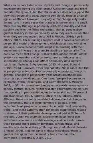 What can be concluded about stability and change in personality development during the adult years? Avshalom Caspi and Brent Roberts (2001) concluded that the evidence does not support the view that personality traits become completely fixed at a certain age in adulthood. However, they argue that change is typically limited, and in some cases the changes in personality are small. They also say that age is positively related to stability and that stability peaks in the fifties and sixties. That is, people show greater stability in their personality when they reach midlife than when they were younger adults (Hill & Roberts, 2016; Nye & others, 2016). These findings support what is called a cumulative personality model of development, which states that with time and age, people become more adept at interacting with their environment in ways that promote stability of personality. This does not mean that change is absent throughout midlife. Ample evidence shows that social contexts, new experiences, and sociohistorical changes can affect personality development (Lachman, Teshale, & Agrigoroaei, 2015; Mroczek, Spiro, & Griffin, 2006). However, Caspi and Roberts (2001) concluded that as people get older, stability increasingly outweighs change. In general, changes in personality traits across adulthood also occur in a positive direction. Over time, "people become more confident, warm, responsible, and calm" (Roberts & Mroczek, 2008, p. 33). Such positive changes equate with becoming more socially mature. In sum, recent research contradicts the old view that stability in personality begins to set in at about 30 years of age (Donnellan, Hill, & Roberts, 2015; Hill & Roberts, 2016). Although there are some consistent developmental changes in the personality traits of large numbers of people, at the individual level people can show unique patterns of personality traits—and these patterns often reflect life experiences related to themes of their particular developmental period (Roberts & Mroczek, 2008). For example, researchers have found that individuals who are in a stable marriage and on a solid career track become more socially dominant, conscientious, and emotionally stable as they go through early adulthood (Roberts & Wood, 2006). And, for some of these individuals, there is greater change in their personality traits than for other individuals (McAdams & Olson, 2010).