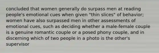 concluded that women generally do surpass men at reading people's emotional cues when given "thin slices" of behavior; women have also surpassed men in other assessments of emotional cues, such as deciding whether a male-female couple is a genuine romantic couple or a posed phony couple, and in discerning which of two people in a photo is the other's supervisor