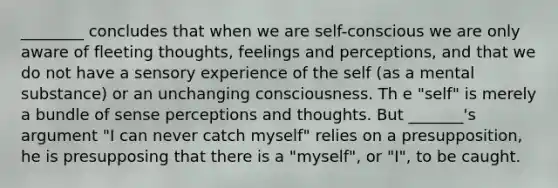 ________ concludes that when we are self-conscious we are only aware of fleeting thoughts, feelings and perceptions, and that we do not have a sensory experience of the self (as a mental substance) or an unchanging consciousness. Th e "self" is merely a bundle of sense perceptions and thoughts. But _______'s argument "I can never catch myself" relies on a presupposition, he is presupposing that there is a "myself", or "I", to be caught.