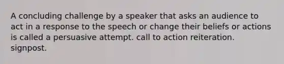 A concluding challenge by a speaker that asks an audience to act in a response to the speech or change their beliefs or actions is called a persuasive attempt. call to action reiteration. signpost.