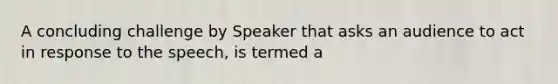 A concluding challenge by Speaker that asks an audience to act in response to the speech, is termed a