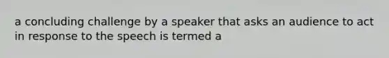 a concluding challenge by a speaker that asks an audience to act in response to the speech is termed a