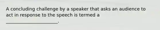 A concluding challenge by a speaker that asks an audience to act in response to the speech is termed a _______________________.