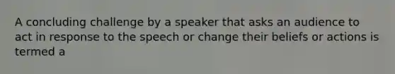 A concluding challenge by a speaker that asks an audience to act in response to the speech or change their beliefs or actions is termed a