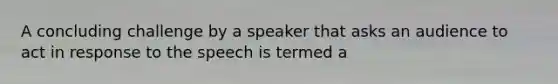 A concluding challenge by a speaker that asks an audience to act in response to the speech is termed a