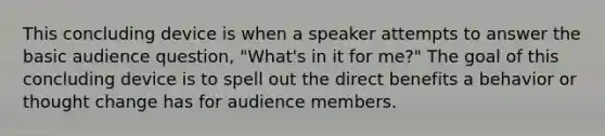 This concluding device is when a speaker attempts to answer the basic audience question, "What's in it for me?" The goal of this concluding device is to spell out the direct benefits a behavior or thought change has for audience members.