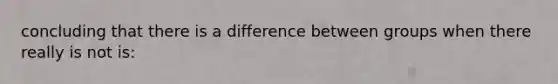 concluding that there is a difference between groups when there really is not is: