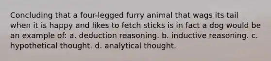 Concluding that a four-legged furry animal that wags its tail when it is happy and likes to fetch sticks is in fact a dog would be an example of: a. deduction reasoning. b. inductive reasoning. c. hypothetical thought. d. analytical thought.