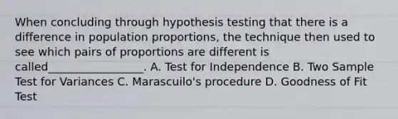 When concluding through hypothesis testing that there is a difference in population proportions, the technique then used to see which pairs of proportions are different is called_________________. A. Test for Independence B. Two Sample Test for Variances C. Marascuilo's procedure D. Goodness of Fit Test