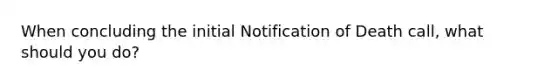 When concluding the initial Notification of Death call, what should you do?