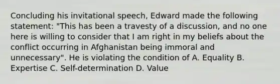 Concluding his invitational speech, Edward made the following statement: "This has been a travesty of a discussion, and no one here is willing to consider that I am right in my beliefs about the conflict occurring in Afghanistan being immoral and unnecessary". He is violating the condition of A. Equality B. Expertise C. Self-determination D. Value