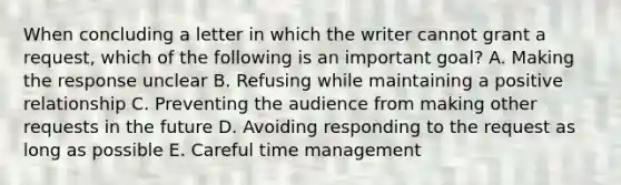 When concluding a letter in which the writer cannot grant a request, which of the following is an important goal? A. Making the response unclear B. Refusing while maintaining a positive relationship C. Preventing the audience from making other requests in the future D. Avoiding responding to the request as long as possible E. Careful time management