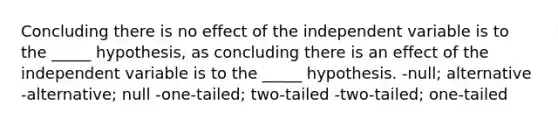 Concluding there is no effect of the independent variable is to the _____ hypothesis, as concluding there is an effect of the independent variable is to the _____ hypothesis. -null; alternative -alternative; null -one-tailed; two-tailed -two-tailed; one-tailed